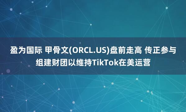 盈为国际 甲骨文(ORCL.US)盘前走高 传正参与组建财团以维持TikTok在美运营