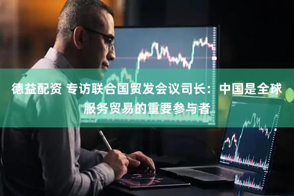 德益配资 专访联合国贸发会议司长：中国是全球服务贸易的重要参与者