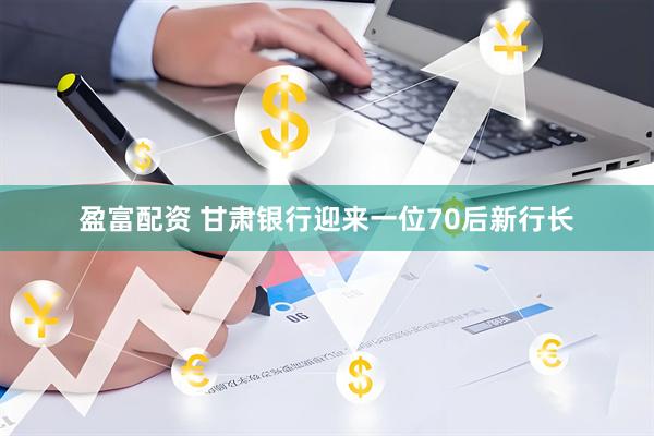 盈富配资 甘肃银行迎来一位70后新行长