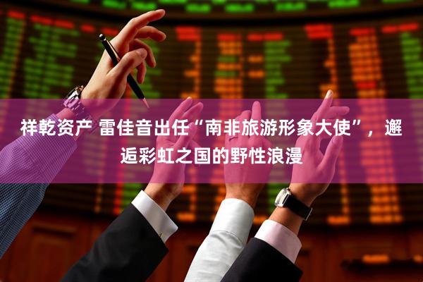 祥乾资产 雷佳音出任“南非旅游形象大使”，邂逅彩虹之国的野性浪漫