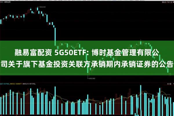 融易富配资 5G50ETF: 博时基金管理有限公司关于旗下基金投资关联方承销期内承销证券的公告