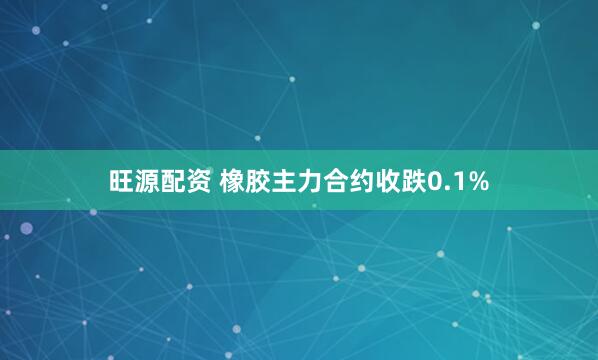 旺源配资 橡胶主力合约收跌0.1%