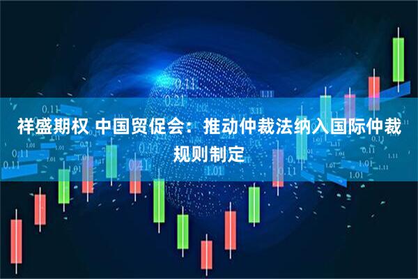 祥盛期权 中国贸促会：推动仲裁法纳入国际仲裁规则制定