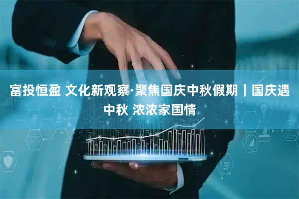 富投恒盈 文化新观察·聚焦国庆中秋假期｜国庆遇中秋 浓浓家国情