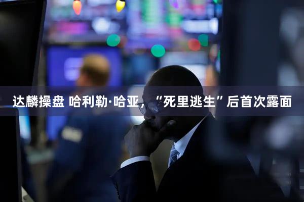 达麟操盘 哈利勒·哈亚，“死里逃生”后首次露面