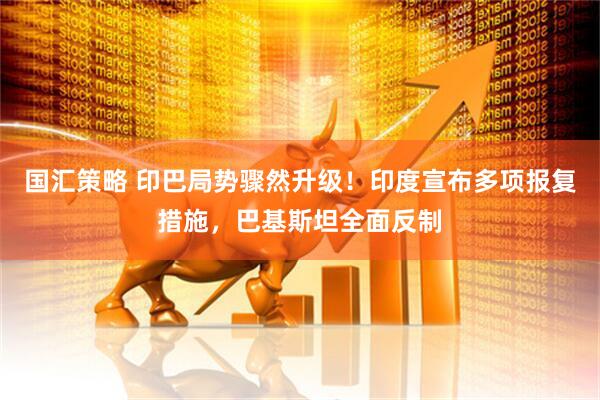 国汇策略 印巴局势骤然升级！印度宣布多项报复措施，巴基斯坦全面反制