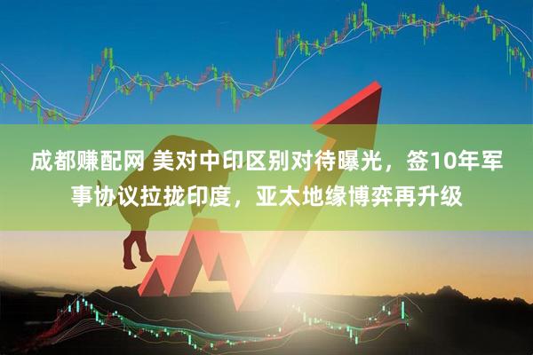 成都赚配网 美对中印区别对待曝光，签10年军事协议拉拢印度，亚太地缘博弈再升级