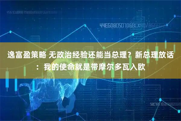 逸富盈策略 无政治经验还能当总理？新总理放话：我的使命就是带摩尔多瓦入欧