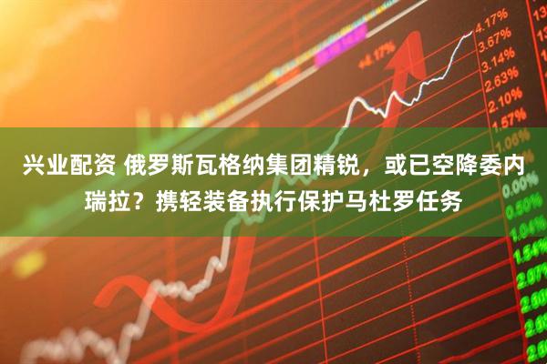 兴业配资 俄罗斯瓦格纳集团精锐，或已空降委内瑞拉？携轻装备执行保护马杜罗任务