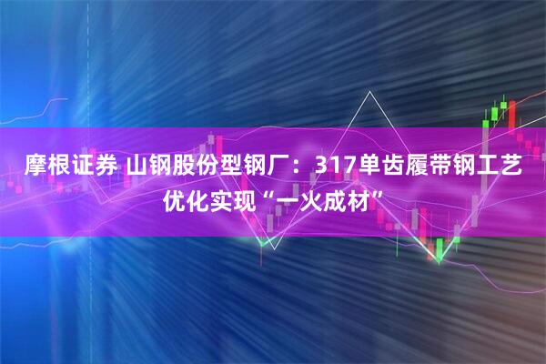 摩根证券 山钢股份型钢厂：317单齿履带钢工艺优化实现“一火成材”