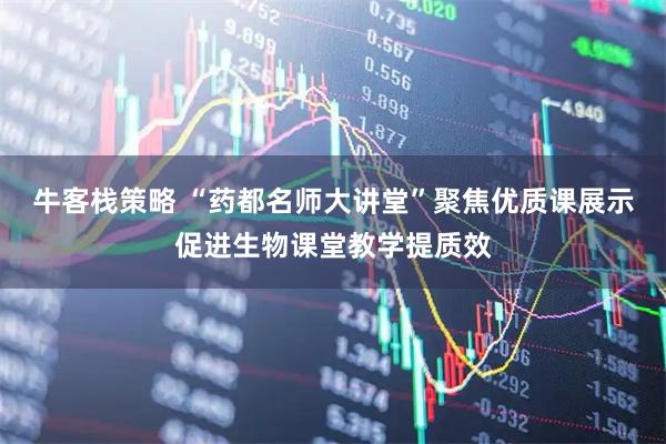 牛客栈策略 “药都名师大讲堂”聚焦优质课展示促进生物课堂教学提质效