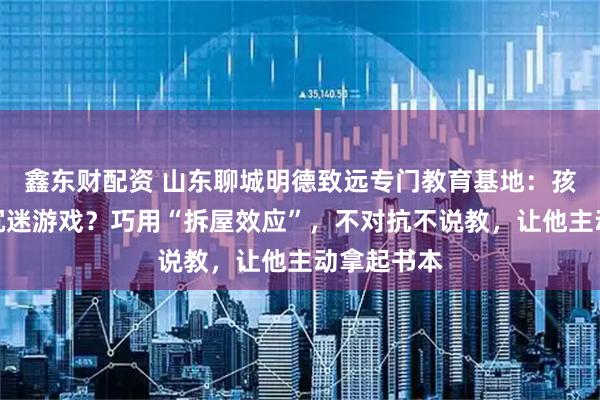 鑫东财配资 山东聊城明德致远专门教育基地：孩子休学、沉迷游戏？巧用“拆屋效应”，不对抗不说教，让他主动拿起书本