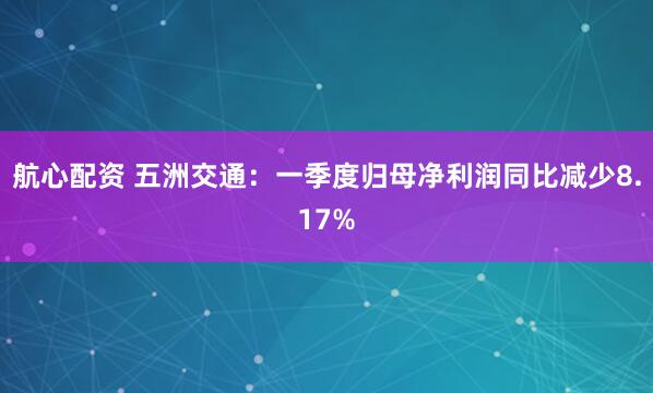 航心配资 五洲交通：一季度归母净利润同比减少8.17%