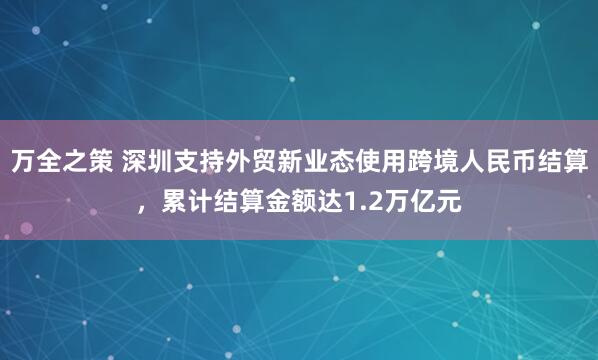 万全之策 深圳支持外贸新业态使用跨境人民币结算，累计结算金额达1.2万亿元