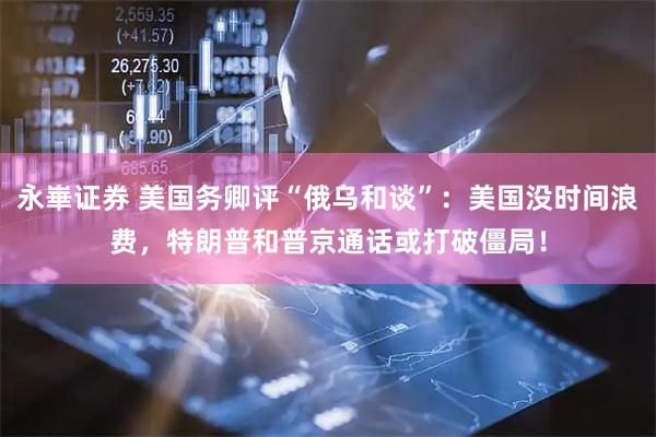 永崋证券 美国务卿评“俄乌和谈”：美国没时间浪费，特朗普和普京通话或打破僵局！