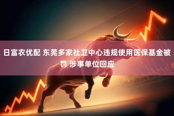 日富农优配 东莞多家社卫中心违规使用医保基金被罚 涉事单位回应