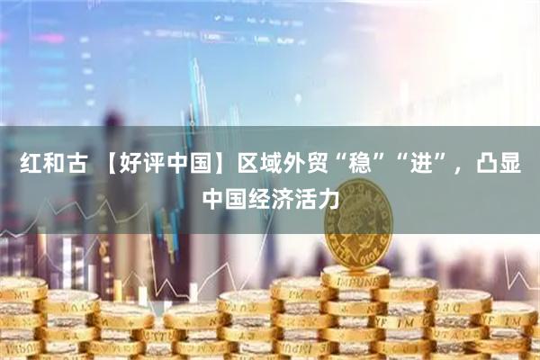 红和古 【好评中国】区域外贸“稳”“进”，凸显中国经济活力
