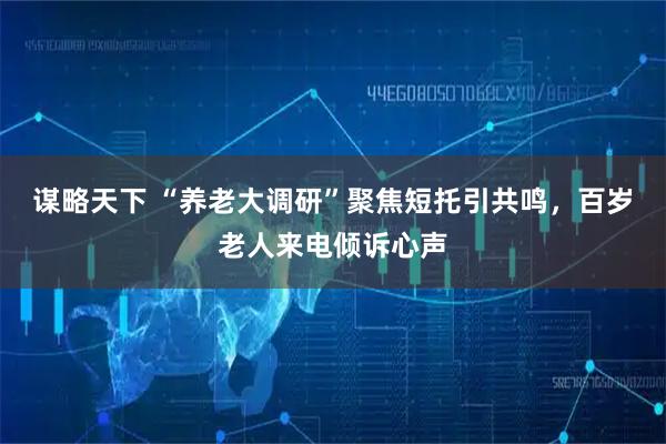 谋略天下 “养老大调研”聚焦短托引共鸣，百岁老人来电倾诉心声