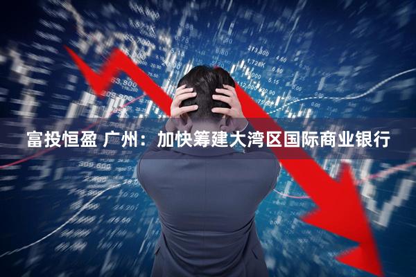 富投恒盈 广州：加快筹建大湾区国际商业银行