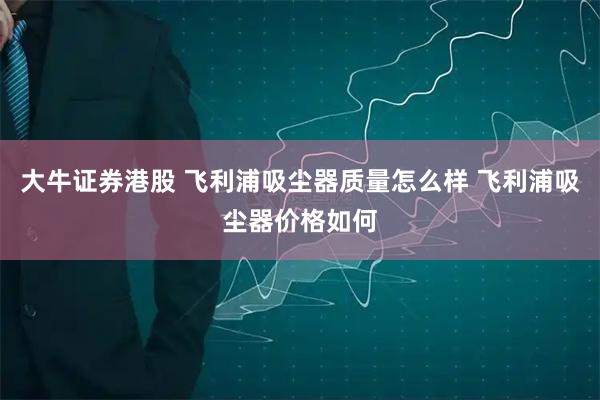 大牛证券港股 飞利浦吸尘器质量怎么样 飞利浦吸尘器价格如何