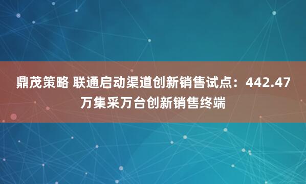 鼎茂策略 联通启动渠道创新销售试点：442.47万集采万台创新销售终端