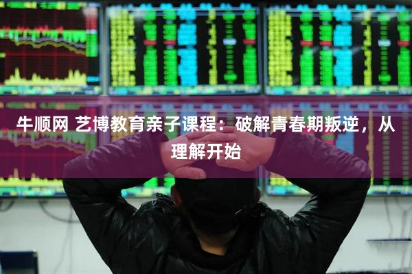 牛顺网 艺博教育亲子课程：破解青春期叛逆，从理解开始