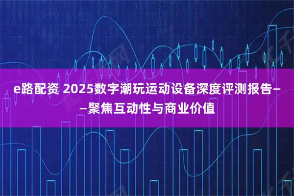e路配资 2025数字潮玩运动设备深度评测报告——聚焦互动性与商业价值