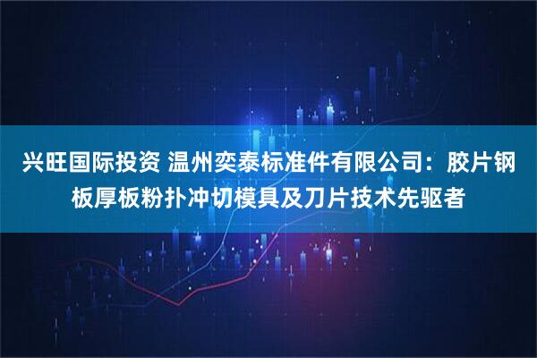 兴旺国际投资 温州奕泰标准件有限公司：胶片钢板厚板粉扑冲切模具及刀片技术先驱者