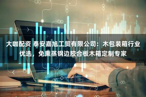 大咖配资 泰安嘉旭工贸有限公司：木包装箱行业优选，免熏蒸钢边胶合板木箱定制专家