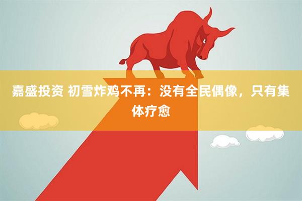 嘉盛投资 初雪炸鸡不再：没有全民偶像，只有集体疗愈