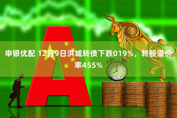 申银优配 12月9日洪城转债下跌019%，转股溢价率455%