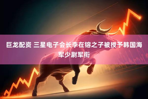 巨龙配资 三星电子会长李在镕之子被授予韩国海军少尉军衔