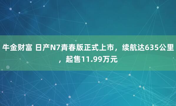 牛金财富 日产N7青春版正式上市，续航达635公里，起售11.99万元