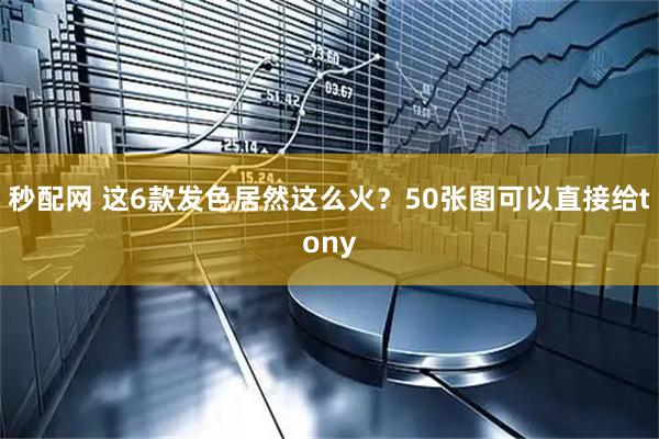 秒配网 这6款发色居然这么火？50张图可以直接给tony