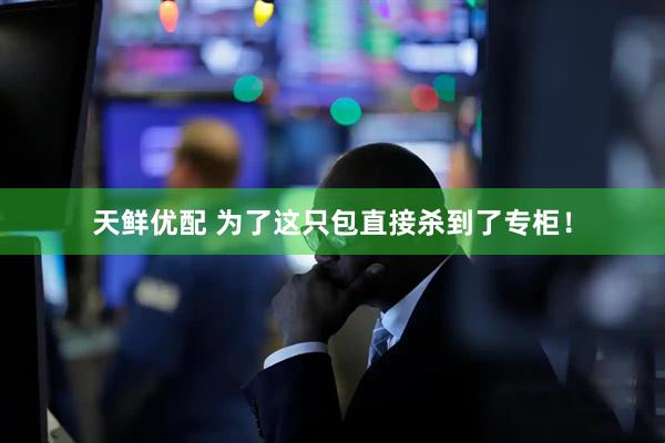 天鲜优配 为了这只包直接杀到了专柜！
