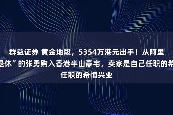 群益证券 黄金地段，5354万港元出手！从阿里巴巴“退休”的张勇购入香港半山豪宅，卖家是自己任职的希慎兴业