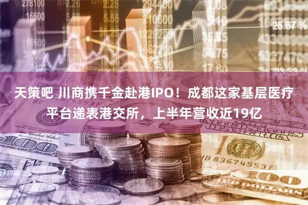 天策吧 川商携千金赴港IPO！成都这家基层医疗平台递表港交所，上半年营收近19亿