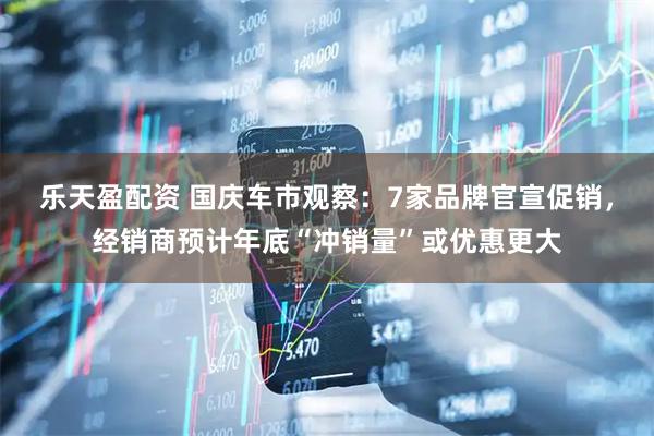 乐天盈配资 国庆车市观察：7家品牌官宣促销，经销商预计年底“冲销量”或优惠更大