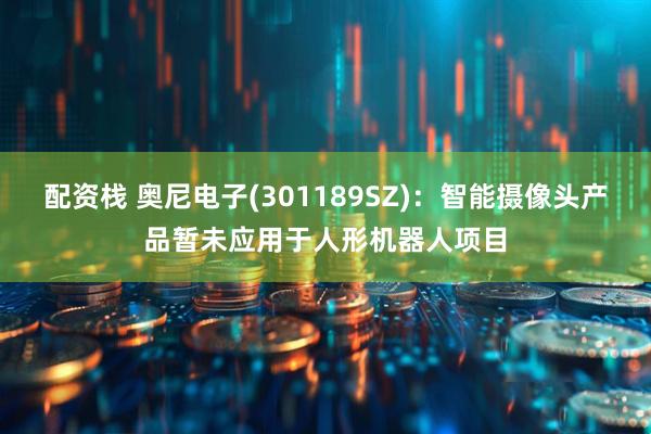 配资栈 奥尼电子(301189SZ)：智能摄像头产品暂未应用于人形机器人项目