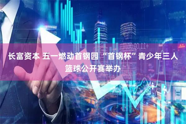 长富资本 五一燃动首钢园 “首钢杯”青少年三人篮球公开赛举办
