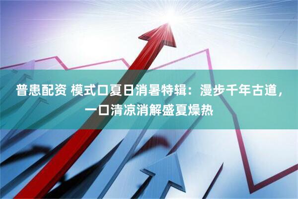 普患配资 模式口夏日消暑特辑：漫步千年古道，一口清凉消解盛夏燥热