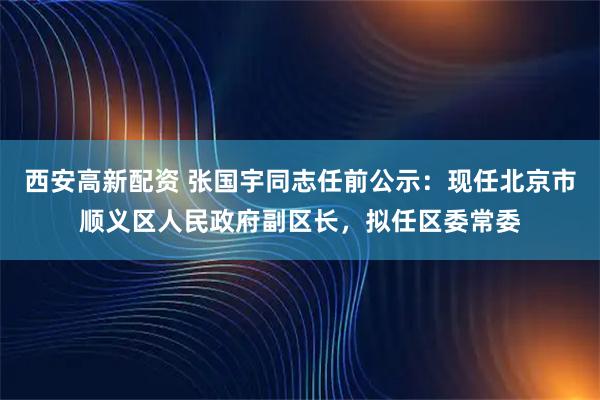 西安高新配资 张国宇同志任前公示：现任北京市顺义区人民政府副区长，拟任区委常委