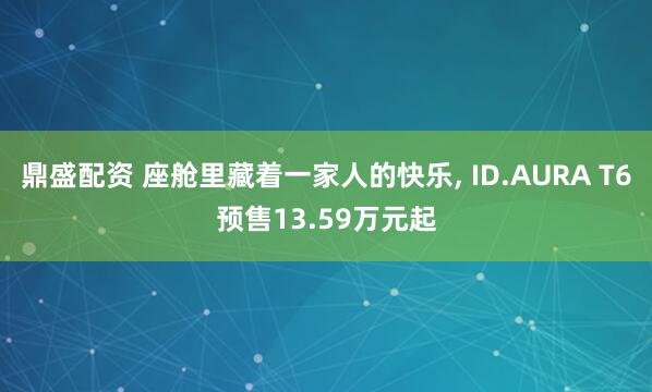 鼎盛配资 座舱里藏着一家人的快乐, ID.AURA T6预售13.59万元起